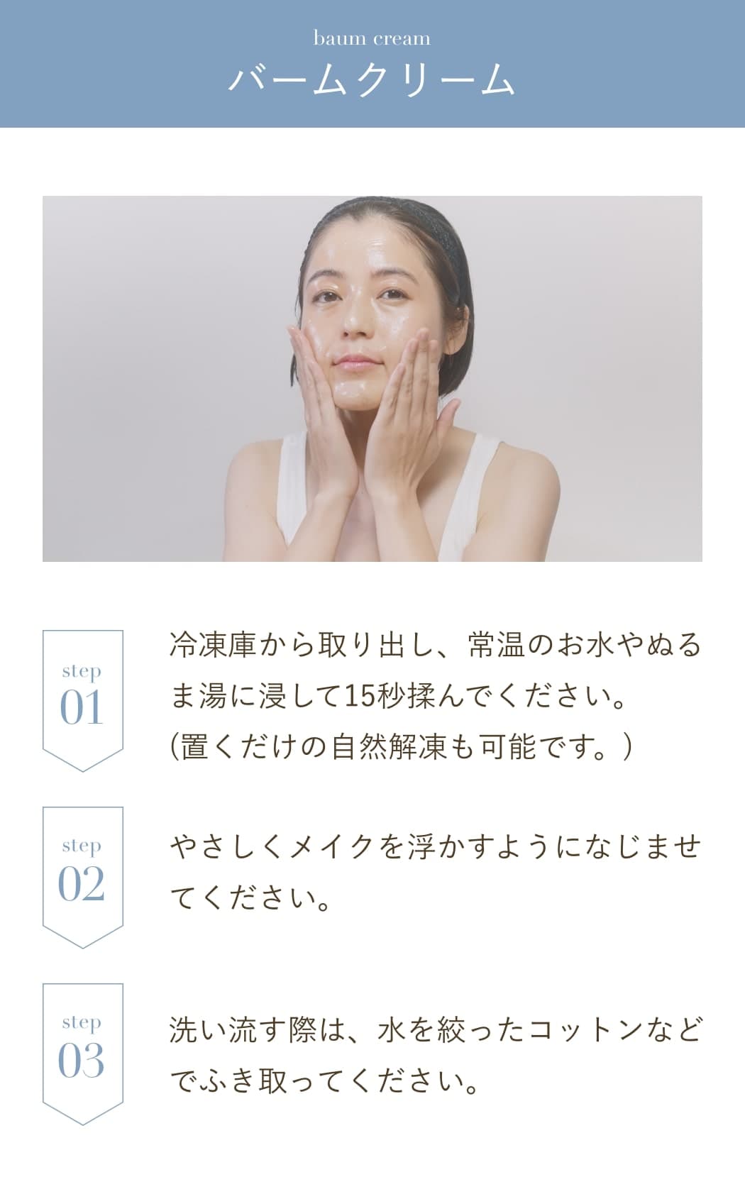 バームクリーム:冷凍庫から取り出し、常温のお水やぬるま湯に浸して15秒揉んでください。(置くだけの自然解凍も可能です。)やさしくメイクを浮かすようになじませてください。洗い流す際は、水を絞ったコットンなどでふき取ってください。