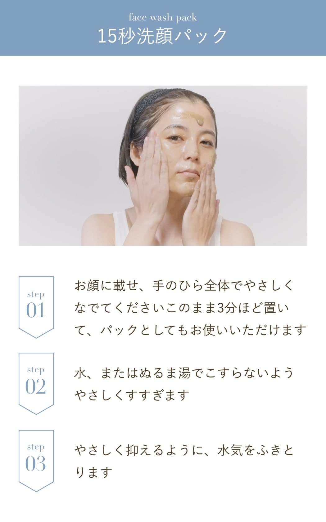 15秒洗顔パック:お顔に載せ、手のひら全体でやさしくなでてくださいこのまま3分ほど置いて、パックとしてもお使いいただけます。水、またはぬるま湯でこすらないようやさしくすすぎます。やさしく抑えるように、水気をふきとります。