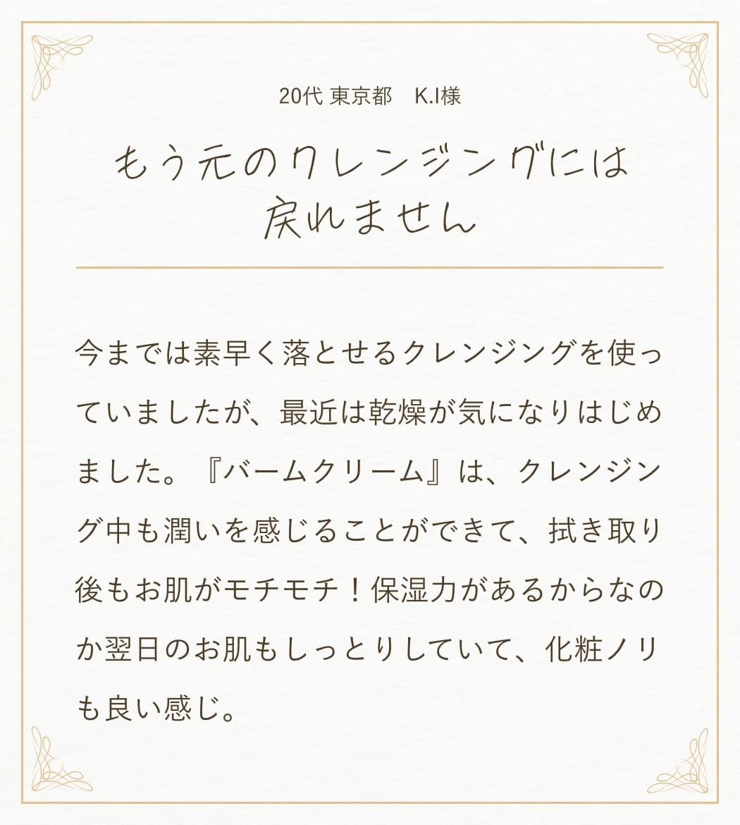 30代 大阪府 佐々木由美子様:添加物不使用とのことだったので、本当にメイクが落ちるか心配でしたが、スルスルと綺麗に落ちました。仕事で疲れた日には『バームクリーム』で拭き取るだけ。そのまま寝てしまうことも多いですが、トラブルも無く、乾燥肌で悩んでいた肌の調子も良くなり艶が出てきた感じがします。