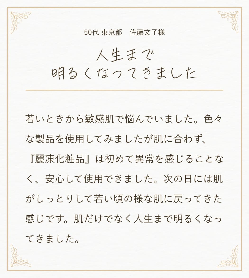 50代 東京都 佐藤文子様:若いときから敏感肌で悩んでいました。色々な製品を使用してみましたが肌に合わず、『麗凍化粧品』は初めて異常を感じることなく、安心して使用できました。次の日には肌がしっとりして若い頃の様な肌に戻ってきた感じです。肌だけでなく人生まで明るくなってきました。
