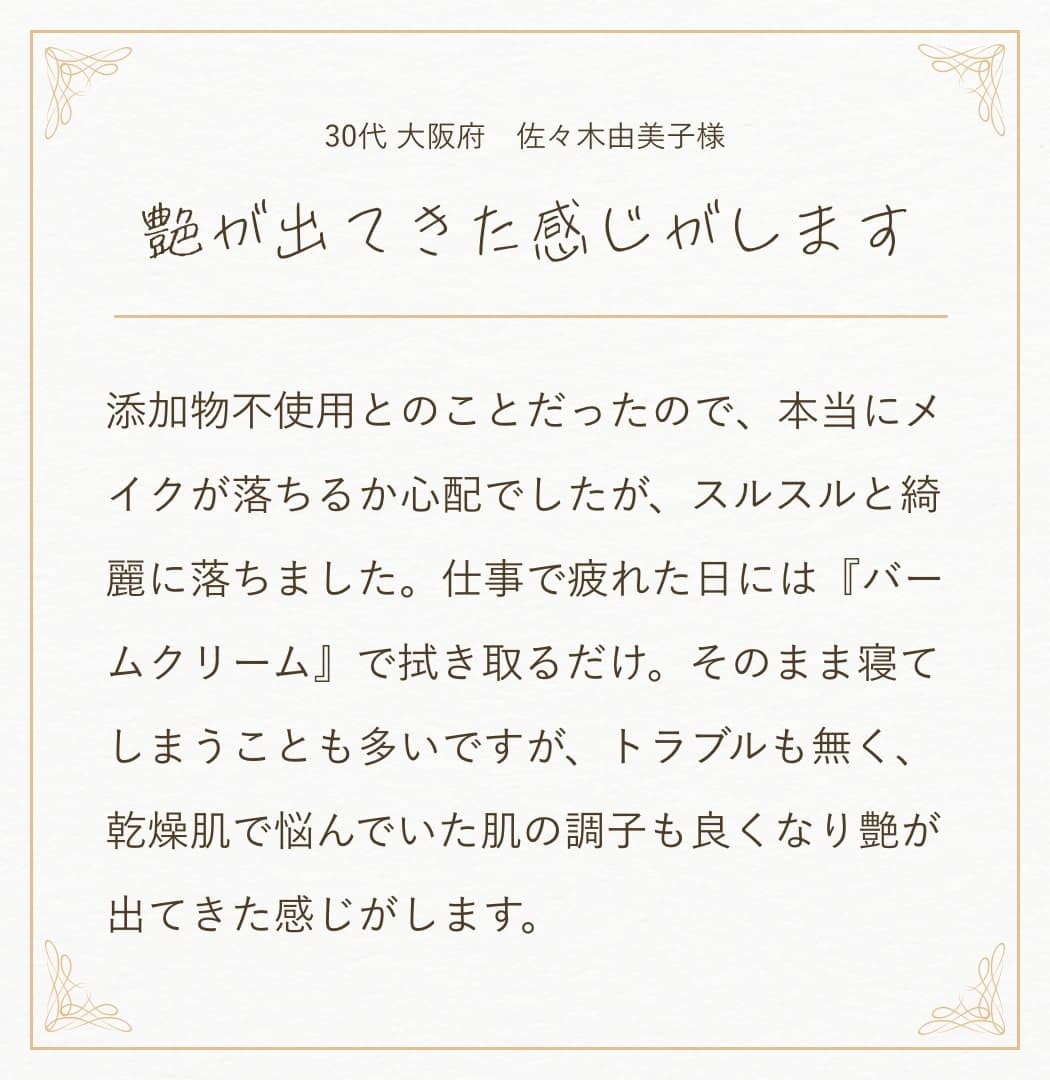 20代 東京都 K.I様:今までは素早く落とせるクレンジングを使っていましたが、最近は乾燥が気になりはじめました。『バームクリーム』は、クレンジング中も潤いを感じることができて、拭き取り後もお肌がモチモチ!保湿力があるからなのか翌日のお肌もしっとりしていて、化粧ノリも良い感じ。